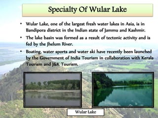 Specialty Of Wular Lake
• Wular Lake, one of the largest fresh water lakes in Asia, is in
Bandipora district in the Indian state of Jammu and Kashmir.
• The lake basin was formed as a result of tectonic activity and is
fed by the Jhelum River.
• Boating, water sports and water ski have recently been launched
by the Government of India Tourism in collaboration with Kerala
Tourism and J&K Tourism.
Wular Lake
 