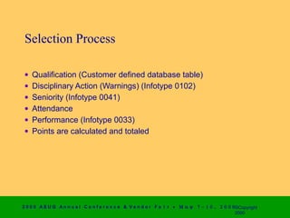 Selection Process

 •   Qualification (Customer defined database table)
 •   Disciplinary Action (Warnings) (Infotype 0102)
 •   Seniority (Infotype 0041)
 •   Attendance
 •   Performance (Infotype 0033)
 •   Points are calculated and totaled




2 0 0 0 AS UG An n u a l Co n f e r e n c e & V e n d o r F a i r • Μ α ψ   7 − 1 0 ,   2 0 0 0 ©Copyright
                                                                                                2000
 