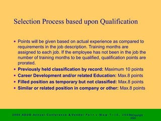 Selection Process based upon Qualification

 • Points will be given based on actual experience as compared to
   requirements in the job description. Training months are
   assigned to each job. If the employee has not been in the job the
   number of training months to be qualified, qualification points are
   prorated.
 • Previously held classification by record: Maximum 10 points
 • Career Development and/or related Education: Max.8 points
 • Filled position as temporary but not classified: Max.8 points
 • Similar or related position in company or other: Max.8 points




2 0 0 0 AS UG An n u a l Co n f e r e n c e & V e n d o r F a i r • Μ α ψ   7 − 1 0 ,   2 0 0 0 ©Copyright
                                                                                                2000
 