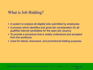 What is Job Bidding?

 • A system to analyze all eligible bids submitted by employees
 • A process which identifies and gives fair consideration for all
   qualified internal candidates for the open job vacancy
 • To provide a procedure that is widely understood and accepted
   from the workforce
 • Used for lateral, downward, and promotional bidding purposes




2 0 0 0 AS UG An n u a l Co n f e r e n c e & V e n d o r F a i r • Μ α ψ   7 − 1 0 ,   2 0 0 0 ©Copyright
                                                                                                2000
 