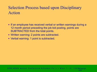 Selection Process based upon Disciplinary
 Action

 • If an employee has received verbal or written warnings during a
   12 month period preceding the job bid posting, points are
   SUBTRACTED from the total points.
 • Written warning: 2 points are subtracted.
 • Verbal warning: 1 point is subtracted.




2 0 0 0 AS UG An n u a l Co n f e r e n c e & V e n d o r F a i r • Μ α ψ   7 − 1 0 ,   2 0 0 0 ©Copyright
                                                                                                2000
 