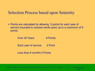 Selection Process based upon Seniority

 • Points are calculated by allowing .3 points for each year of
   service (rounded to nearest whole year) up to a maximum of 9
   points.

             Over 30 Years                        9 Points

             Each year of service                 .3 Point

             Less than 6 months 0 Points




2 0 0 0 AS UG An n u a l Co n f e r e n c e & V e n d o r F a i r • Μ α ψ   7 − 1 0 ,   2 0 0 0 ©Copyright
                                                                                                2000
 