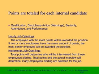 Points are totaled for each internal candidate

 • Qualification, Disciplinary Action (Warnings), Seniority,
   Attendance, and Performance.

 Hourly Job Openings:
    The employee with the most points will be awarded the position.
 If two or more employees have the same amount of points, the
 most senior employee will be awarded the position.
 Nonexempt Job Openings:
    Total points will determine who will be interviewed from those
 employees bidding. Total points and the actual interview will
 determine, if any employees bidding are selected for the job.


2 0 0 0 AS UG An n u a l Co n f e r e n c e & V e n d o r F a i r • Μ α ψ   7 − 1 0 ,   2 0 0 0 ©Copyright
                                                                                                2000
 