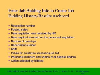 Enter Job Bidding Info to Create Job
 Bidding History/Results Archived

 •   Requisition number
 •   Posting dates
 •   Date requisition was received by HR
 •   Date required as noted on the personnel requisition
 •   Number of openings
 •   Department number
 •   Shift
 •   Initials for employee processing job bid
 •   Personnel numbers and names of all eligible bidders
 •   Action selected by bidders


2 0 0 0 AS UG An n u a l Co n f e r e n c e & V e n d o r F a i r • Μ α ψ   7 − 1 0 ,   2 0 0 0 ©Copyright
                                                                                                2000
 