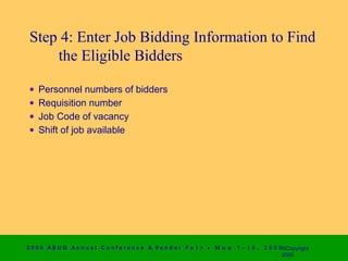 Step 4: Enter Job Bidding Information to Find
     the Eligible Bidders

 •   Personnel numbers of bidders
 •   Requisition number
 •   Job Code of vacancy
 •   Shift of job available




2 0 0 0 AS UG An n u a l Co n f e r e n c e & V e n d o r F a i r • Μ α ψ   7 − 1 0 ,   2 0 0 0 ©Copyright
                                                                                                2000
 