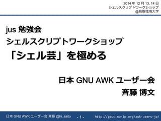 http://gauc.no-ip.org/awk-users-jp/日本 GNU AWK ユーザー会 斉藤 @hi_saito - 1 -
2014 年 12 月 13, 14 日
シェルスクリプトワークショップ
@鳥取環境大学
jus 勉強会
シェルスクリプトワークショップ
「シェル芸」を極める
日本 GNU AWK ユーザー会
斉藤 博文
 