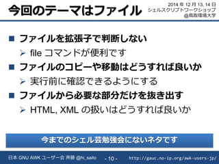 今回のテーマはファイル
 ファイルを拡張子で判断しない
 file コマンドが便利です
 ファイルのコピーや移動はどうすれば良いか
 実行前に確認できるようにする
 ファイルから必要な部分だけを抜き出す
 HTML, XML の扱いはどうすれば良いか
http://gauc.no-ip.org/awk-users-jp/日本 GNU AWK ユーザー会 斉藤 @hi_saito - 10 -
2014 年 12 月 13, 14 日
シェルスクリプトワークショップ
@鳥取環境大学
今までのシェル芸勉強会にないネタです
 