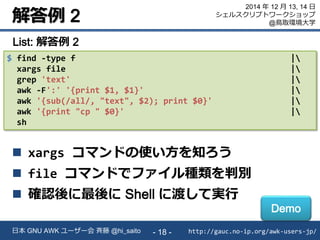 解答例 2
http://gauc.no-ip.org/awk-users-jp/日本 GNU AWK ユーザー会 斉藤 @hi_saito - 18 -
2014 年 12 月 13, 14 日
シェルスクリプトワークショップ
@鳥取環境大学
$ find -type f |
xargs file |
grep 'text' |
awk -F':' '{print $1, $1}' |
awk '{sub(/all/, "text", $2); print $0}' |
awk '{print "cp " $0}' |
sh
List: 解答例 2
 xargs コマンドの使い方を知ろう
 file コマンドでファイル種類を判別
 確認後に最後に Shell に渡して実行
Demo
 