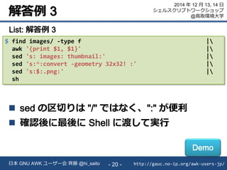 解答例 3
http://gauc.no-ip.org/awk-users-jp/日本 GNU AWK ユーザー会 斉藤 @hi_saito - 20 -
2014 年 12 月 13, 14 日
シェルスクリプトワークショップ
@鳥取環境大学
$ find images/ -type f |
awk '{print $1, $1}' |
sed 's: images: thumbnail:' |
sed 's:^:convert -geometry 32x32! :' |
sed 's:$:.png:' |
sh
List: 解答例 3
 sed の区切りは "/" ではなく、":" が便利
 確認後に最後に Shell に渡して実行
Demo
 