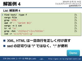 解答例 4
http://gauc.no-ip.org/awk-users-jp/日本 GNU AWK ユーザー会 斉藤 @hi_saito - 22 -
2014 年 12 月 13, 14 日
シェルスクリプトワークショップ
@鳥取環境大学
$ find text/ -type f |
xargs file |
grep 'HTML' |
awk -F':' '{print $1}' |
xargs -n 1 cat |
tr -d 'n' |
grep -Eoi '<title>[^<]+</title>' |
sed -r 's:</?[^>]+>::g'
List: 解答例 4
 XML, HTML は一旦改行を正しく付け直す
 sed の区切りは "/" ではなく、":" が便利
Demo
 