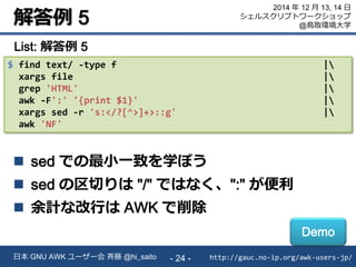 解答例 5
http://gauc.no-ip.org/awk-users-jp/日本 GNU AWK ユーザー会 斉藤 @hi_saito - 24 -
2014 年 12 月 13, 14 日
シェルスクリプトワークショップ
@鳥取環境大学
$ find text/ -type f |
xargs file |
grep 'HTML' |
awk -F':' '{print $1}' |
xargs sed -r 's:</?[^>]+>::g' |
awk 'NF'
List: 解答例 5
 sed での最小一致を学ぼう
 sed の区切りは "/" ではなく、":" が便利
 余計な改行は AWK で削除
Demo
 