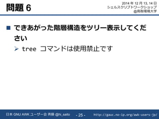 問題 6
 できあがった階層構造をツリー表示してくだ
さい
 tree コマンドは使用禁止です
http://gauc.no-ip.org/awk-users-jp/日本 GNU AWK ユーザー会 斉藤 @hi_saito - 25 -
2014 年 12 月 13, 14 日
シェルスクリプトワークショップ
@鳥取環境大学
 