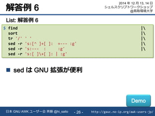 解答例 6
http://gauc.no-ip.org/awk-users-jp/日本 GNU AWK ユーザー会 斉藤 @hi_saito - 26 -
2014 年 12 月 13, 14 日
シェルスクリプトワークショップ
@鳥取環境大学
$ find |
sort |
tr '/' ' ' |
sed -r 's:[^ ]+[ ]: +--- :g' |
sed -r 's:--- : :g' |
sed -r 's:[ ]+[ ]: | :g'
List: 解答例 6
 sed は GNU 拡張が便利
Demo
 