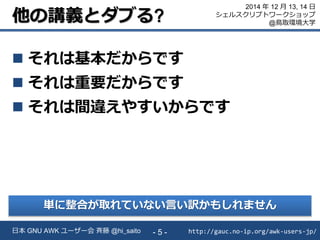 他の講義とダブる?
 それは基本だからです
 それは重要だからです
 それは間違えやすいからです
http://gauc.no-ip.org/awk-users-jp/日本 GNU AWK ユーザー会 斉藤 @hi_saito - 5 -
2014 年 12 月 13, 14 日
シェルスクリプトワークショップ
@鳥取環境大学
単に整合が取れていない言い訳かもしれません
 