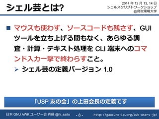 シェル芸とは?
 マウスも使わず、ソースコードも残さず、GUI
ツールを立ち上げる間もなく、あらゆる調
査・計算・テキスト処理を CLI 端末へのコマ
ンド入力一撃で終わらすこと。
 シェル芸の定義バージョン 1.0
http://gauc.no-ip.org/awk-users-jp/日本 GNU AWK ユーザー会 斉藤 @hi_saito - 8 -
2014 年 12 月 13, 14 日
シェルスクリプトワークショップ
@鳥取環境大学
「USP 友の会」の上田会長の定義です
 