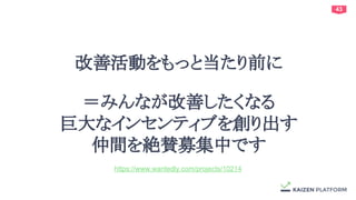 43
改善活動をもっと当たり前に
＝みんなが改善したくなる
巨大なインセンティブを創り出す
仲間を絶賛募集中です
https://www.wantedly.com/projects/10214
 