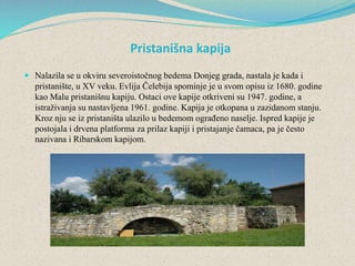 Pristanišna kapija
 Nalazila se u okviru severoistočnog bedema Donjeg grada, nastala je kada i
pristanište, u XV veku. Evlija Čelebija spominje je u svom opisu iz 1680. godine
kao Malu pristanišnu kapiju. Ostaci ove kapije otkriveni su 1947. godine, a
istraživanja su nastavljena 1961. godine. Kapija je otkopana u zazidanom stanju.
Kroz nju se iz pristaništa ulazilo u bedemom ograđeno naselje. Ispred kapije je
postojala i drvena platforma za prilaz kapiji i pristajanje čamaca, pa je često
nazivana i Ribarskom kapijom.
 