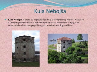 Kula Nebojša
 Kula Nebojša je jedna od najpoznatijih kula u Beogradskoj tvrđavi. Nalazi se
u Donjem gradu na ulazu u nekadašnje Dunavsko pristanište. U njoj je za
vreme turske vladavine pogubljen grčki revolucionar Riga od Fere.
 