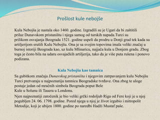 Prošlost kule nebojše
Kula Nebojša je nastala oko 1460. godine. Izgradili su je Ugari da bi zaštitili
prilaz Dunavskom pristaništu i njega samog od turskih napada.Turci su
prilikom osvajanja Beograda 1521. godine uspeli da prodru u Donji grad tek kada su
artiljerijom srušili Kulu Nebojšu. Ona je sa svojim topovima imala veliki značaj u
burnoj istoriji Beograda kao, uz kulu Mlinaricu, najjača kula u Donjem gradu. Zbog
toga je često bila na udaru osvajačkih artiljerija, tako da je više puta rušena i ponovo
podizana.
Kula Nebojša kao tamnica
Sa gubitkom značaja Dunavskog pristaništa i njegovim zatrpavanjem kulu Nebojšu
Turci pretvaraju u najpoznatiju tamnicu Beogradske tvrđave. Ona zbog te uloge
postaje jedan od mračnih simbola Beograda poput Bele
Kule u Solunu ili Tauera u Londonu.
Njen najpoznatiji zatočenik je bio veliki grčki rodoljub Riga od Fere koji je u njoj
pogubljen 24. 06. 1798. godine. Pored njega u njoj je život izgubio i mitropolit
Metodije, koji je ubijen 1800. godine po naredbi Hadži Mustaf paše.
 