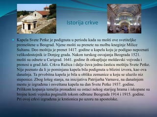 Istorija crkve
 Kapela Svete Petke je podignuta u periodu kada su mošti ove svetiteljke
premeštene u Beograd. Njene mošti su prenete na molbu kneginje Milice
Sultanu. Deo moštiju je prenet 1417. godine u kapelu koju je podigao nepoznati
velikodostojnik iz Donjeg grada. Nakon turskog osvajanja Beograda 1521.
mošti su odnete u Carigrad. 1641. godine ih otkupljuje moldavski vojvoda i
prenosi u grad Jaši. Crkva Ružica i dalje čuva jednu časticu moštiju Svete Petke.
Nije poznato da li je pominjana kapela bila podignuta u blizini izvora, kao ova
današnja. Ta prvobitna kapela je bila u obliku zemunice u koju se ulazilo niz
stepenice. Zbog lošeg stanja, na inicijativu Patrijarha Varnave, na današnjem
mestu je izgrađena i osveštana kapela na dan Svete Petke 1937. godine.
Prilikom kopanja temelja pronađeni su ostaci nekog starijeg hrama i iskopane su
brojne kosti vojnika poginulih tokom odbrane Beograda 1914 i 1915. godine.
Pri ovoj crkvi izgrađena je krstionica po uzoru na apostolske.
 