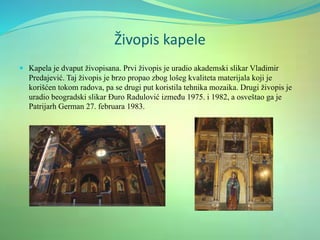 Živopis kapele
 Kapela je dvaput živopisana. Prvi živopis je uradio akademski slikar Vladimir
Predajević. Taj živopis je brzo propao zbog lošeg kvaliteta materijala koji je
korišćen tokom radova, pa se drugi put koristila tehnika mozaika. Drugi živopis je
uradio beogradski slikar Đuro Radulović između 1975. i 1982, a osveštao ga je
Patrijarh German 27. februara 1983.
 