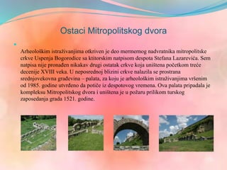 Ostaci Mitropolitskog dvora

Arheološkim istraživanjima otkriven je deo mermernog nadvratnika mitropolitske
crkve Uspenja Bogorodice sa ktitorskim natpisom despota Stefana Lazarevića. Sem
natpisa nije pronađen nikakav drugi ostatak crkve koja uništena početkom treće
decenije XVIII veka. U neposrednoj blizini crkve nalazila se prostrana
srednjovekovna građevina – palata, za koju je arheološkim istraživanjima vršenim
od 1985. godine utvrđeno da potiče iz despotovog vremena. Ova palata pripadala je
kompleksu Mitropolitskog dvora i uništena je u požaru prilikom turskog
zaposedanja grada 1521. godine.
 