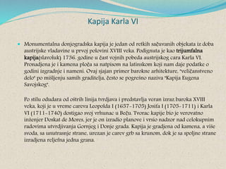 Kapija Karla VI
 Monumentalna donjogradska kapija je jedan od retkih sačuvanih objekata iz doba
austrijske vladavine u prvoj polovini XVIII veka. Podignuta je kao trijumfalna
kapija(slavoluk) 1736. godine u čast vojnih pobeda austrijskog cara Karla VI.
Pronadjena je i kamena ploča sa natpisom na latinskom koji nam daje podatke o
godini izgradnje i nameni. Ovaj sjajan primer barokne arhitekture, "veličanstveno
delo" po mišljenju samih graditelja, često se pogrešno naziva "Kapija Eugena
Savojskog".
Po stilu odudara od oštrih linija tvrdjava i predstavlja veran izraz baroka XVIII
veka, koji je u vreme careva Leopolda I (1657-1705) Josifa I (1705-1711) i Karla
VI (1711-1740) dostigao svoj vrhunac u Beču. Tvorac kapije bio je verovatno
inženjer Doskat de Mores, jer je on izradio planove i vrsio nadzor nad celokupnim
radovima utvrdjivanja Gornjeg i Donje grada. Kapija je gradjena od kamena, a više
svoda, sa unutrasnje strane, urezan je carev grb sa krunom, dok je sa spoljne strane
izradjena reljefna jedna grana.
 