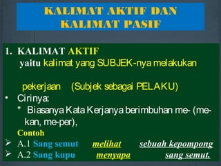 1. KALIMAT AKTIF
yaitu kalimat yang SUBJEK-nya melakukan
pekerjaan (Subjek sebagai PELAKU)
• Cirinya:
* BiasanyaKataKerjanyaberimbuhan me- (me-
kan, me-per),
Contoh
 A.1 Sang semut melihat sebuah kepompong
 A.2 Sang kupu menyapa sang semut.
KALIMAT AKTIF DAN
KALIMAT PASIF
 