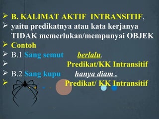  B. KALIMAT AKTIF INTRANSITIF,
 yaitu predikatnya atau kata kerjanya
TIDAK memerlukan/mempunyai OBJEK
 Contoh
 B.1 Sang semut berlalu.
 Predikat/KK Intransitif
 B.2 Sang kupu hanya diam .
 Predikat/ KK Intransitif
 