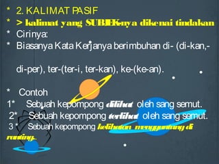 * 2. KALIMAT PASIF
* > kalimat yang SUBJEK-nya dikenai tindakan
* Cirinya:
* BiasanyaKataKerjanyaberimbuhan di- (di-kan,-
di-per), ter-(ter-i, ter-kan), ke-(ke-an).
* Contoh
1* Sebuah kepompong dilihat oleh sang semut.
2* Sebuah kepompong terlihat oleh sang semut.
3 * Sebuah kepompong kelihatan menggantungdi
ranting..
 