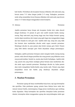 kaki bambu. Perlombaan adu kecepatan biasanya dilakukan oleh anak-anak yang 
berusia antara 7-11 tahun dengan jumlah 2--5 orang. Sedangkan, permainan 
untuk saling menjatuhkan lawan biasanya dilakukan oleh anak-anak yang berusia 
antara 11-13 tahun dengan menggunakan sistem kompetisi. 
D. Jalannya Permainan 
Apabila permainan hanya berupa adu kecepatan (lomba lari), maka diawali 
dengan berdirinya 3-4 pemain di garis start sambil menaiki bambu masing-masing. 
Bagi anak-anak yang kurang tinggi atau baru belajar bermain egrang, 
mereka dapat menaikinya dari tempat yang agak tinggi atau menggunakan tangga 
dan baru berjalan ke arah garis start. Apabila telah siap, orang lain yang tidak 
ikut bermain akan memberikan aba-aba untuk segera memulai permainan. 
Mendengar aba-aba itu, para pemain akan berlari menuju garis finish. Pemain 
yang lebih dahulu mencapai garis finish dinyatakan sebagai pemenangnya. 
Sedangkan, apabila permainan bertujuan untuk mengadu bambu masing-masing 
pemain, maka diawali dengan pemilihan dua orang pemain yang dilakukan secara 
musyawarah/mufakat. Setelah itu, mereka akan berdiri berhadapan. Apabila telah 
siap, peserta lain yang belum mendapat giliran bermain akan memberikan aba-aba 
untuk segera memulai permainan. Mendengar aba-aba itu, kedua pemain 
akan mulai mengadukan bambu-bambu yang mereka naiki. Pemain yang dapat 
menjatuhkan lawan dari bambu yang dinaikinya dinyatakan sebagai 
pemenangnya. 
3. Manfaat Permainan 
Permainan egrang tak hanya membutuhkan kerja keras, tapi juga ketrampilan 
dan sportifitas. Pada pembuatan egrang, pemain harus bekerja keras mulai dari 
mencari mencari bambu, memotongnnya, hingga proses membuatnya agar seimbang 
ketika digunakan. Sikap ketrampilan dan sportifitas ditunjukan ketika permainan 
dimulai, ketrampilan dalam menggunakan egrang dan menyeimbangkan tubuh agar 
 