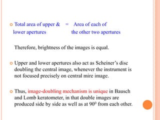  Total area of upper & = Area of each of
lower apertures the other two apertures
Therefore, brightness of the images is equal.
 Upper and lower apertures also act as Scheiner’s disc
doubling the central image, whenever the instrument is
not focused precisely on central mire image.
 Thus, image-doubling mechanism is unique in Bausch
and Lomb keratometer, in that double images are
produced side by side as well as at 900 from each other.
 