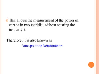  This allows the measurement of the power of
cornea in two meridia, without rotating the
instrument.
Therefore, it is also known as
‘one-position keratometer’
 