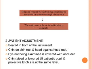 2 .PATIENT ADJUSTMENT:
 Seated in front of the instrument.
 Chin on chin rest & head against head rest.
 Eye not being examined is covered with occluder.
 Chin raised or lowered till patient’s pupil &
projective knob are at the same level.
Mires are focused by clockwise & anticlockwise
movement of eyepiece through trial & error
When mires are in focus, the calibration is
complete.
 