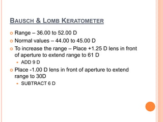 BAUSCH & LOMB KERATOMETER
 Range – 36.00 to 52.00 D
 Normal values – 44.00 to 45.00 D
 To increase the range – Place +1.25 D lens in front
of aperture to extend range to 61 D
 ADD 9 D
 Place -1.00 D lens in front of aperture to extend
range to 30D
 SUBTRACT 6 D
 