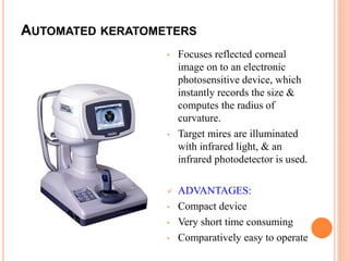 AUTOMATED KERATOMETERS
• Focuses reflected corneal
image on to an electronic
photosensitive device, which
instantly records the size &
computes the radius of
curvature.
• Target mires are illuminated
with infrared light, & an
infrared photodetector is used.
 ADVANTAGES:
• Compact device
• Very short time consuming
• Comparatively easy to operate
 