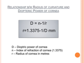 RELATIONSHIP B/W RADIUS OF CURVATURE AND
DIOPTERIC POWER OF CORNEA
D = n-1/r
r=1.3375-1/D mm
D – Dioptric power of cornea
n – Index of refraction of cornea (1.3375)
r – Radius of cornea in metres
 