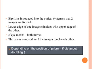  Biprisms introduced into the optical system so that 2
images are formed .
 Lower edge of one image coincides with upper edge of
the other.
 If eye moves – both moves
 The prism is moved until the images touch each other.
 Depending on the position of prism – if distance↓,
doubling ↑
 