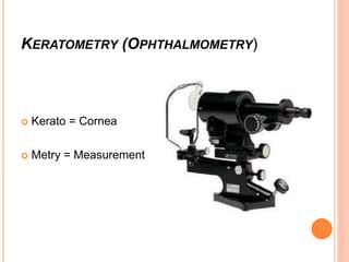 KERATOMETRY (OPHTHALMOMETRY)
 Kerato = Cornea
 Metry = Measurement
 