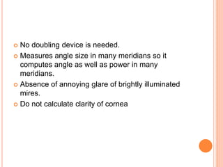  No doubling device is needed.
 Measures angle size in many meridians so it
computes angle as well as power in many
meridians.
 Absence of annoying glare of brightly illuminated
mires.
 Do not calculate clarity of cornea
 