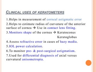 CLINICAL USES OF KERATOMETERS
1.Helps in measurement of corneal astigmatic error
2.Helps to estimate radius of curvature of the anterior
surface of cornea  Use in contact lens fitting.
3.Monitors shape of the cornea  Keratoconus
Keratoglobus
4.Assess refractive error in cases of hazy media.
5.IOL power calculation.
6.To monitor pre- & post-surgical astigmatism.
7.Used for differential diagnosis of axial versus
curvatural anisometropia.
 