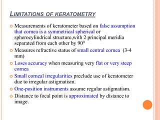 LIMITATIONS OF KERATOMETRY
 Measurements of keratometer based on false assumption
that cornea is a symmetrical spherical or
spherocylindrical structure,with 2 principal meridia
separated from each other by 900
 Measures refractive status of small central cornea (3-4
mm)
 Loses accuracy when measuring very flat or very steep
cornea
 Small corneal irregularities preclude use of keratometer
due to irregular astigmatism.
 One-position instruments assume regular astigmatism.
 Distance to focal point is approximated by distance to
image.
 