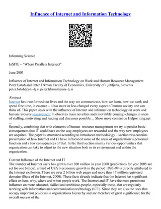 Influence of Internet and Information Technology
Informing Science
InSITE – "Where Parallels Intersect"
June 2003
Influence of Internet and Information Technology on Work and Human Resource Management
Peter Baloh and Peter Trkman Faculty of Economics, University of Ljubljana, Slovenia
peter.baloh@uni–lj.si peter.trkman@uni–lj.si
Abstract
Internet has transformed our lives and the way we communicate, how we learn, how we work and
spend free time, in essence – it has more or less changed every aspect of human society one can
think of. This paper deals with the influence of Internet and information technology on work and
human resource management. It observes main novelties and (inevitably coming) changes in areas
of staffing, motivating and leading and discusses possible ... Show more content on Helpwriting.net
...
Secondly, combining that with elements of human–resource management we try to predict basic
consequences that IT could have on the way employees are rewarded and the way new employees
are acquired. The paper is structured according to introduced methodology – section two contains
presentation of how Internet and IT have influenced some of the areas of organization 's personnel
function and a few consequences of that. In the third section mainly various opportunities that
organization can take to adjust to the new situation both in its environment and within the
organization.
Current Influence of the Internet and IT
The number of Internet users has grown over 300 million in year 2000 (predictions for year 2005 are
set for one billion), a third of USA 's economic growth in the period 1996–99 is directly attributed to
the Internet explosion. There are over 2 billion web pages and more than 17 million registered
domains (State of the Internet, 2000). These facts already indicate that the Internet has significant
effect on how, why, where and when people work. The Internet and IT have the most prominent
influence on more educated, skilled and ambitious people, especially those, that are regularly
working with information and communication technology (ICT). Since they are also the ones that
occupy important positions in organizations hierarchy and are therefore of great significance for the
overall success of the
 