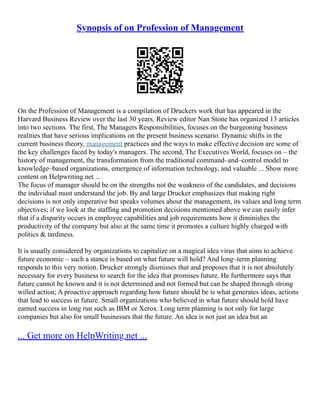 Synopsis of on Profession of Management
On the Profession of Management is a compilation of Druckers work that has appeared in the
Harvard Business Review over the last 30 years. Review editor Nan Stone has organized 13 articles
into two sections. The first, The Managers Responsibilities, focuses on the burgeoning business
realities that have serious implications on the present business scenario. Dynamic shifts in the
current business theory, management practices and the ways to make effective decision are some of
the key challenges faced by today's managers. The second, The Executives World, focuses on – the
history of management, the transformation from the traditional command–and–control model to
knowledge–based organizations, emergence of information technology, and valuable ... Show more
content on Helpwriting.net ...
The focus of manager should be on the strengths not the weakness of the candidates, and decisions
the individual must understand the job. By and large Drucker emphasizes that making right
decisions is not only imperative but speaks volumes about the management, its values and long term
objectives; if we look at the staffing and promotion decisions mentioned above we can easily infer
that if a disparity occurs in employee capabilities and job requirements how it diminishes the
productivity of the company but also at the same time it promotes a culture highly charged with
politics & tardiness.
It is usually considered by organizations to capitalize on a magical idea virus that aims to achieve
future economic – such a stance is based on what future will hold? And long–term planning
responds to this very notion. Drucker strongly dismisses that and proposes that it is not absolutely
necessary for every business to search for the idea that promises future. He furthermore says that
future cannot be known and it is not determined and not formed but can be shaped through strong
willed action; A proactive approach regarding how future should be is what generates ideas, actions
that lead to success in future. Small organizations who believed in what future should hold have
earned success in long run such as IBM or Xerox. Long term planning is not only for large
companies but also for small businesses that the future. An idea is not just an idea but an
... Get more on HelpWriting.net ...
 