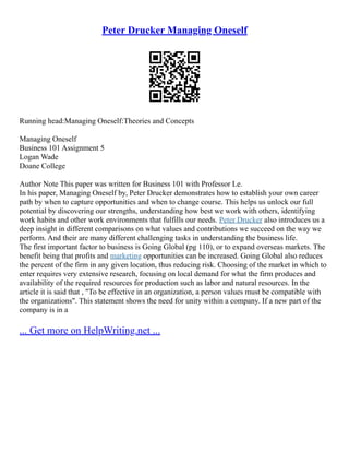 Peter Drucker Managing Oneself
Running head:Managing Oneself:Theories and Concepts
Managing Oneself
Business 101 Assignment 5
Logan Wade
Doane College
Author Note This paper was written for Business 101 with Professor Le.
In his paper, Managing Oneself by, Peter Drucker demonstrates how to establish your own career
path by when to capture opportunities and when to change course. This helps us unlock our full
potential by discovering our strengths, understanding how best we work with others, identifying
work habits and other work environments that fulfills our needs. Peter Drucker also introduces us a
deep insight in different comparisons on what values and contributions we succeed on the way we
perform. And their are many different challenging tasks in understanding the business life.
The first important factor to business is Going Global (pg 110), or to expand overseas markets. The
benefit being that profits and marketing opportunities can be increased. Going Global also reduces
the percent of the firm in any given location, thus reducing risk. Choosing of the market in which to
enter requires very extensive research, focusing on local demand for what the firm produces and
availability of the required resources for production such as labor and natural resources. In the
article it is said that , "To be effective in an organization, a person values must be compatible with
the organizations". This statement shows the need for unity within a company. If a new part of the
company is in a
... Get more on HelpWriting.net ...
 