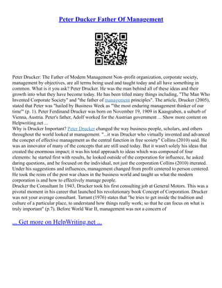 Peter Ducker Father Of Management
Peter Drucker: The Father of Modern Management Non–profit organization, corporate society,
management by objectives, are all terms being used and taught today and all have something in
common. What is it you ask? Peter Drucker. He was the man behind all of these ideas and their
growth into what they have become today. He has been titled many things including, "The Man Who
Invented Corporate Society" and "the father of management principles". The article, Drucker (2005),
stated that Peter was "hailed by Business Week as "'the most enduring management thinker of our
time'" (p. 1). Peter Ferdinand Drucker was born on November 19, 1909 in Kaasgraben, a suburb of
Vienna, Austria. Peter's father, Adolf worked for the Austrian government ... Show more content on
Helpwriting.net ...
Why is Drucker Important? Peter Drucker changed the way business people, scholars, and others
throughout the world looked at management. "...it was Drucker who virtually invented and advanced
the concpet of effective management as the central function in free scoiety" Collins (2010) said. He
was an innovator of many of the concepts that are still used today. But it wasn't solely his ideas that
created the enormous impact; it was his total approach to ideas which was composed of four
elements: he started first with results, he looked outside of the corporation for influence, he asked
daring questions, and he focused on the individual, not just the corporation Collins (2010) itterated.
Under his suggestions and influences, management changed from profit centered to person centered.
He took the reins of the post war chaos in the business world and taught us what the modern
corporation is and how to effectively manage people.
Drucker the Consultant In 1943, Drucker took his first consulting job at General Motors. This was a
pivotal moment in his career that launched his revolutionary book Concept of Corporation. Drucker
was not your average consultant. Tarrant (1976) states that "he tries to get inside the tradition and
culture of a particular place, to understand how things really work; so that he can focus on what is
truly important" (p.7). Before World War II, management was not a concern of
... Get more on HelpWriting.net ...
 
