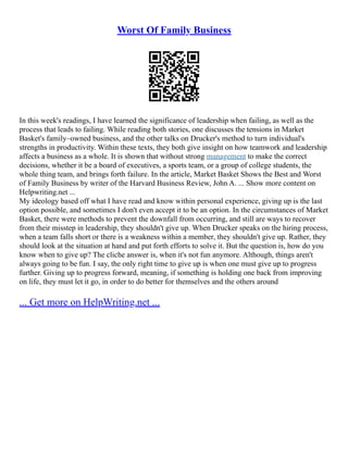 Worst Of Family Business
In this week's readings, I have learned the significance of leadership when failing, as well as the
process that leads to failing. While reading both stories, one discusses the tensions in Market
Basket's family–owned business, and the other talks on Drucker's method to turn individual's
strengths in productivity. Within these texts, they both give insight on how teamwork and leadership
affects a business as a whole. It is shown that without strong management to make the correct
decisions, whether it be a board of executives, a sports team, or a group of college students, the
whole thing team, and brings forth failure. In the article, Market Basket Shows the Best and Worst
of Family Business by writer of the Harvard Business Review, John A. ... Show more content on
Helpwriting.net ...
My ideology based off what I have read and know within personal experience, giving up is the last
option possible, and sometimes I don't even accept it to be an option. In the circumstances of Market
Basket, there were methods to prevent the downfall from occurring, and still are ways to recover
from their misstep in leadership, they shouldn't give up. When Drucker speaks on the hiring process,
when a team falls short or there is a weakness within a member, they shouldn't give up. Rather, they
should look at the situation at hand and put forth efforts to solve it. But the question is, how do you
know when to give up? The cliche answer is, when it's not fun anymore. Although, things aren't
always going to be fun. I say, the only right time to give up is when one must give up to progress
further. Giving up to progress forward, meaning, if something is holding one back from improving
on life, they must let it go, in order to do better for themselves and the others around
... Get more on HelpWriting.net ...
 