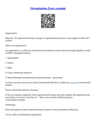 Organisations Essay example
Organisations
Objective: To understand the basic concepts of organisational structure as they appear on/affect ICT
systems.
What is an organisation?
An organisation is a collection of human and non human resources that are brought together in order
to fulfill a designated purpose.
1. Supermarket
2. School
3. Shop
4. Large commercial enterprise
5. Small informally structured non commercial group – green peace
In some cases the structures are clearly defined and inflexible, in others the structure is less formally
defined.
Factors which determine the structures:
Ø The size and the complexity of the organization the larger and more complex the organization the
more likely it is to have clear lines of ... Show more content on Helpwriting.net ...
would require training)
Technology:
Relevant hardware software and information systems to carry out business effectively.
Levels within an Hierarchical organization
 