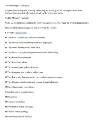 Senior managers (strategic):
Responsible for long time planning and setting the overall goals for the organization, more
interested in summated information which can be broken down into
Middle Managers (tactical):
Carry out the programs and plans by supervising employees. They need the Workers (operational):
Responsible for producing goods and delivering the services.
Successful Organisations:
Ø They have visionary and enthusiastic leaders.
Ø They unlock and develop the potential of employees.
Ø They create an empowered work force.
Ø They invest in people through communications and training.
Ø They know there customers.
Ø They learn from others.
Ø They respond positively to demands.
Ø They introduce new products and services
Ø They know who there competitors are, and encourage innovation
Ø They focus on poor business and explore strategic alliances
Ø Exceed customer's expectations.
Main elements of an organisation
Ø Production
Ø Sales and marketing
Ø Personnel or human resources
Ø Finance and accounting
Business Organisation has four
 