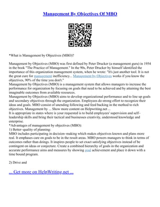 Management By Objectives Of MBO
*What is Management by Objectives (MBO)?
Management by Objectives (MBO) was first defined by Peter Drucker (a management guru) in 1954
in the book "The Practice of Management." In the 90s, Peter Drucker by himself identified the
importance of this organization management system, when he wrote: "It's just another tool. It is not
the great cure for management inefficiency... Management by Objectives works if you know the
objectives, 90% of the time you don't."
Management by Objectives (MBO) is a management system that allows managers to increase the
performance for organization by focusing on goals that need to be achieved and by attaining the best
imaginable outcomes from available resources.
Management by Objectives (MBO) aims to develop organizational performance and to line up goals
and secondary objectives through the organization. Employees do strong effort to recognize their
ideas and goals. MBO consist of unending following and feed backing in the method to rich
objectives. Management by ... Show more content on Helpwriting.net ...
It is appropriate in states where is your requested is to build employees' supervision and self–
leadership skills and bring their tactical and businesses creativity, understood knowledge and
enterprise.
*Advantages of management by objectives (MBO):
1) Better–quality of planning:
MBO includes participating in decision–making which makes objectives known and plans more
real. It emphases care on goals to be in the result areas. MBO powers managers to think in terms of
outcomes rather than doings. It inspires people to set exact satisfying objectives instead of be
contingent on ideas or conjecture. Create a combined hierarchy of goals in the organization and
accurate performance aims and measures by showing goal achievement and place it down with a
time bound program.
2) Drive and
... Get more on HelpWriting.net ...
 